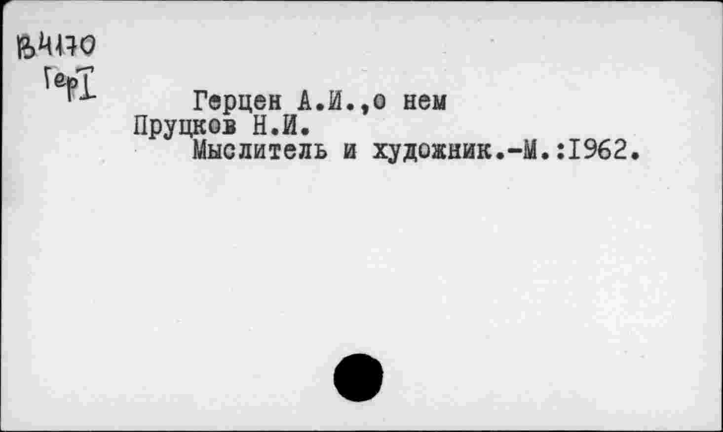 ﻿В>Ш?О
,ей
Герцен А.И.,о нем Пруцков Н.И.
Мыслитель и художник.-М.:1962